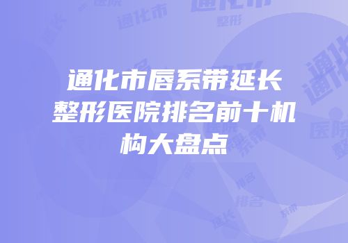 通化市唇系带延长整形医院排名前十机构大盘点