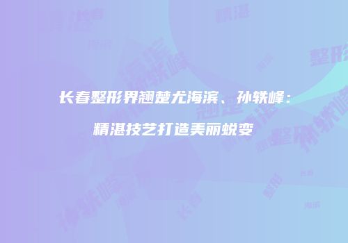 长春整形界翘楚尤海滨、孙轶峰：精湛技艺打造美丽蜕变