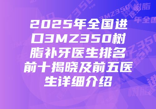 2025年全国进口3MZ350树脂补牙医生排名前十揭晓及前五医生详细介绍