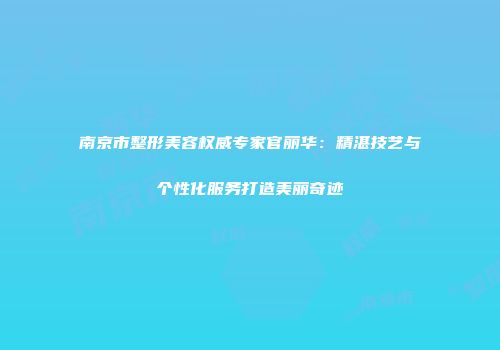 南京市整形美容权威专家官丽华：精湛技艺与个性化服务打造美丽奇迹