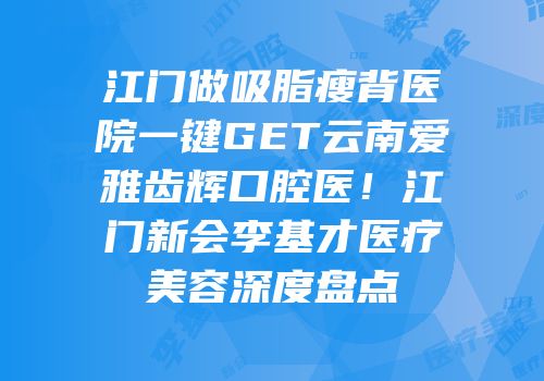 江门做吸脂瘦背医院一键GET云南爱雅齿辉口腔医！江门新会李基才医疗美容深度盘点