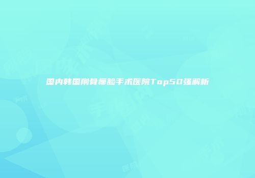 国内韩国削骨瘦脸手术医院Top50强解析