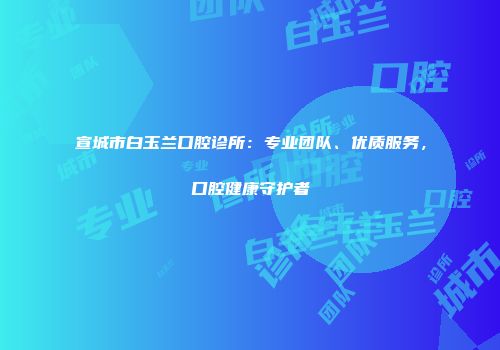 宣城市白玉兰口腔诊所：专业团队、优质服务，口腔健康守护者