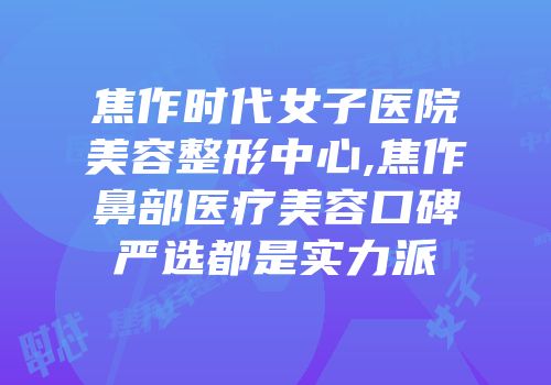 焦作时代女子医院美容整形中心,焦作鼻部医疗美容口碑严选都是实力派
