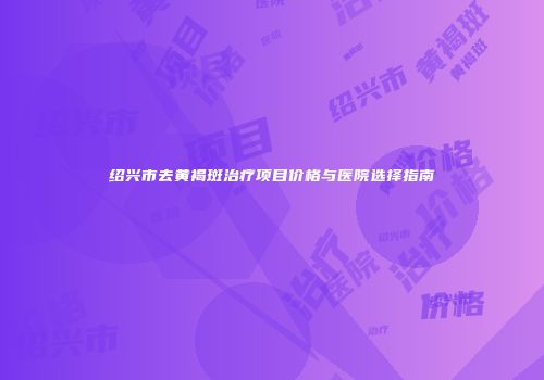 绍兴市去黄褐斑治疗项目价格与医院选择指南