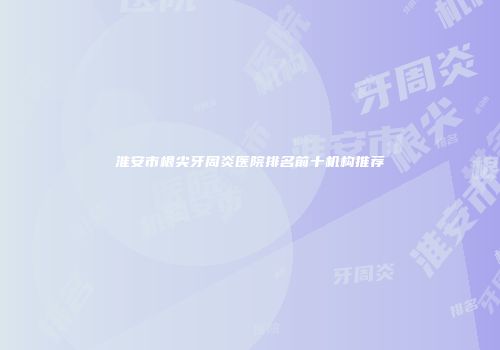 淮安市根尖牙周炎医院排名前十机构推荐