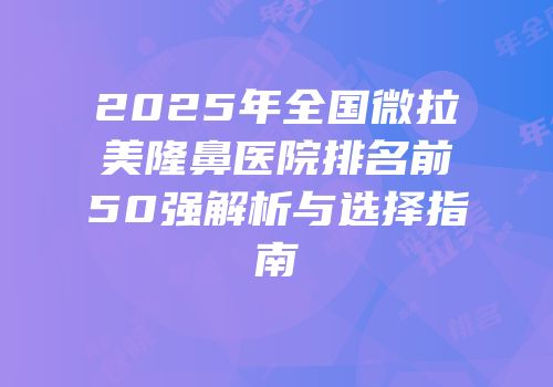 2025年全国微拉美隆鼻医院排名前50强解析与选择指南