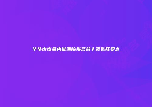 毕节市宽鼻内推医院排名前十及选择要点