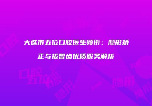 大连市五位口腔医生领衔：隐形矫正与拔智齿优质服务解析