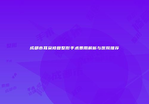 成都市耳朵修复整形手术费用解析与医院推荐