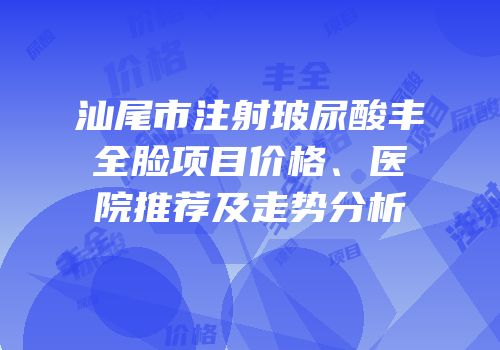 汕尾市注射玻尿酸丰全脸项目价格、医院推荐及走势分析