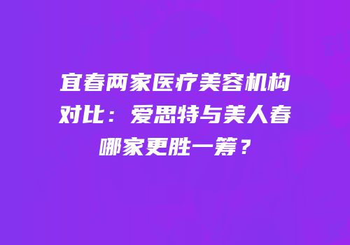 宜春两家医疗美容机构对比：爱思特与美人春哪家更胜一筹？