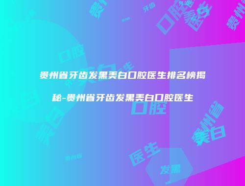 贵州省牙齿发黑美白口腔医生排名榜揭秘-贵州省牙齿发黑美白口腔医生