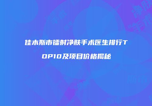 佳木斯市镭射净肤手术医生排行TOP10及项目价格揭秘