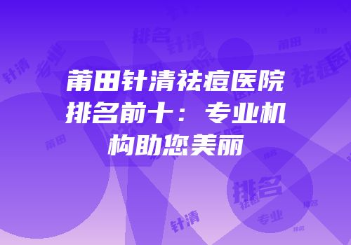 莆田针清祛痘医院排名前十：专业机构助您美丽