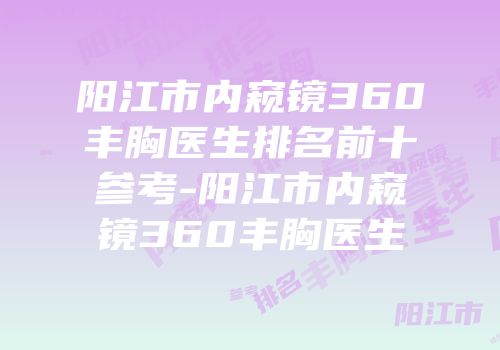 阳江市内窥镜360丰胸医生排名前十参考-阳江市内窥镜360丰胸医生