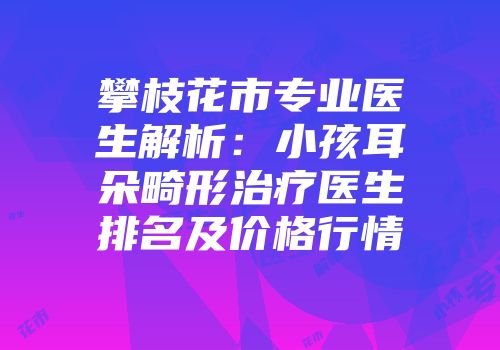 攀枝花市专业医生解析：小孩耳朵畸形治疗医生排名及价格行情