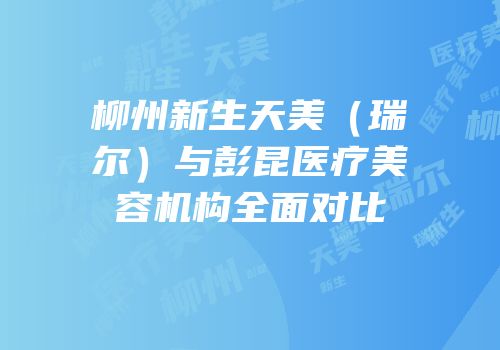 柳州新生天美（瑞尔）与彭昆医疗美容机构全面对比