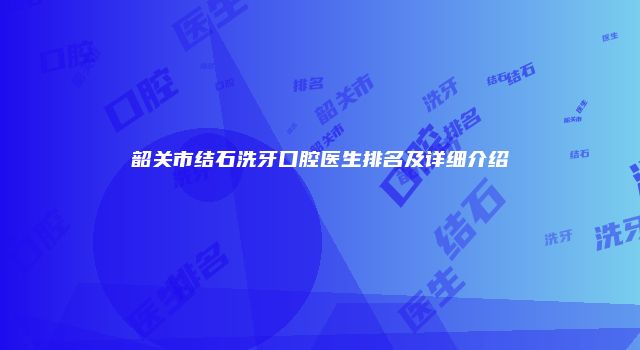 韶关市结石洗牙口腔医生排名及详细介绍