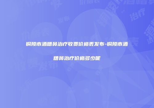 铜陵市酒糟鼻治疗收费价格表发布-铜陵市酒糟鼻治疗价格多少呢