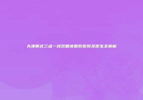 天津韩式三点一线双眼皮整形医院及医生全解析