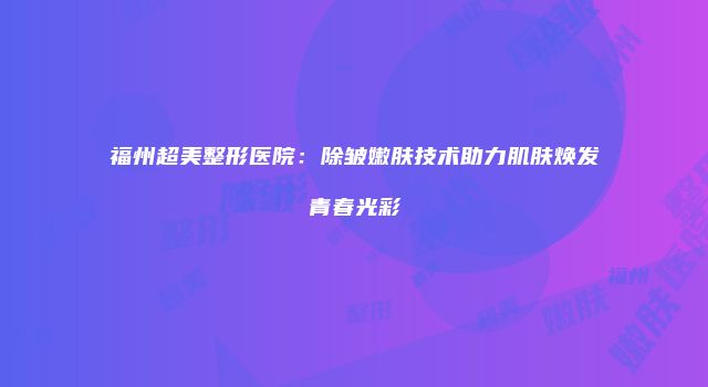 福州超美整形医院：除皱嫩肤技术助力肌肤焕发青春光彩
