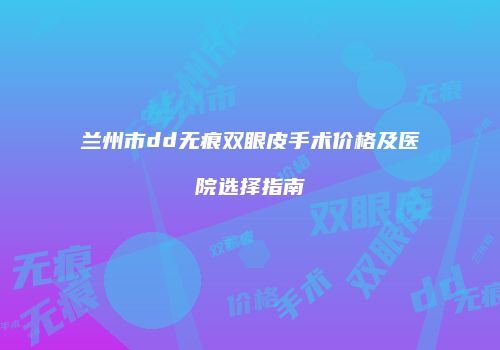 兰州市dd无痕双眼皮手术价格及医院选择指南