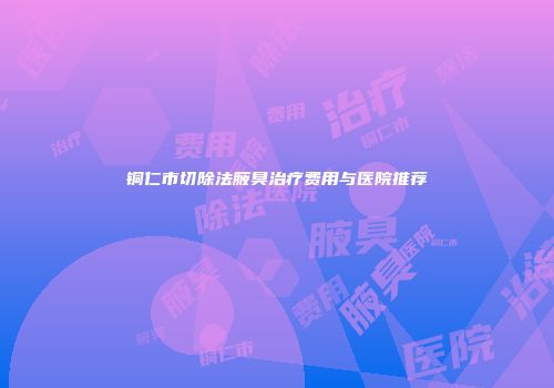 铜仁市切除法腋臭治疗费用与医院推荐