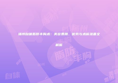 扬州自体脂肪丰胸术：美容费用、优势与术前准备全解析