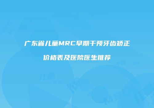 广东省儿童MRC早期干预牙齿矫正价格表及医院医生推荐