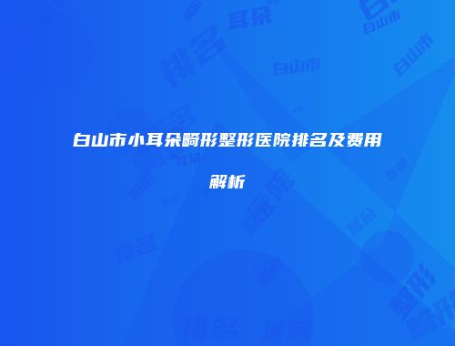 白山市小耳朵畸形整形医院排名及费用解析