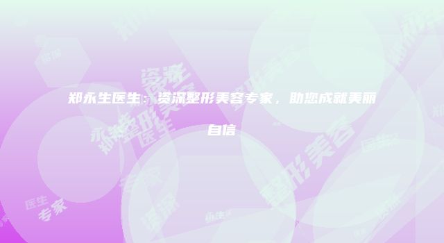 郑永生医生：资深整形美容专家，助您成就美丽自信
