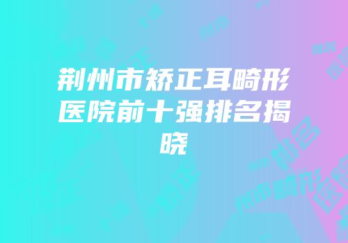 荆州市矫正耳畸形医院前十强排名揭晓