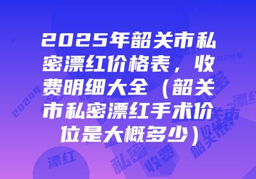 2025年韶关市私密漂红价格表，收费明细大全（韶关市私密漂红手术价位是大概多少）