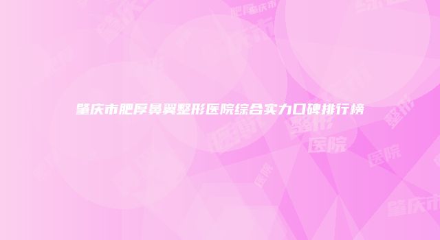 肇庆市肥厚鼻翼整形医院综合实力口碑排行榜
