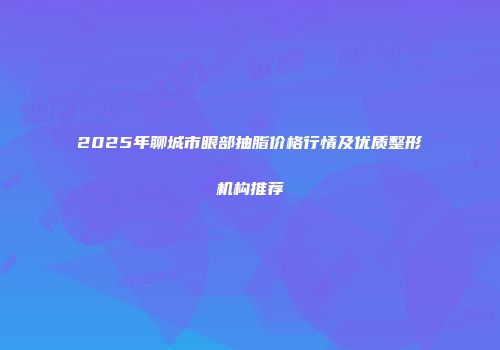2025年聊城市眼部抽脂价格行情及优质整形机构推荐