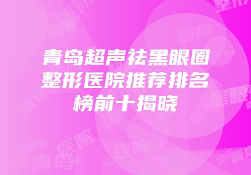 青岛超声祛黑眼圈整形医院推荐排名榜前十揭晓