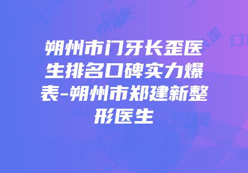 朔州市门牙长歪医生排名口碑实力爆表-朔州市郑建新整形医生