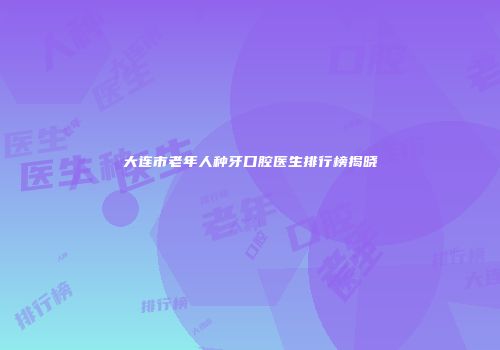 大连市老年人种牙口腔医生排行榜揭晓
