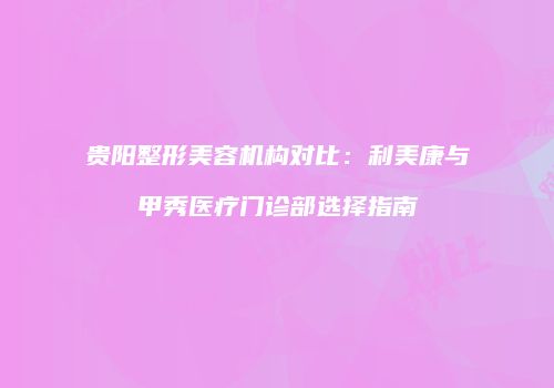 贵阳整形美容机构对比：利美康与甲秀医疗门诊部选择指南