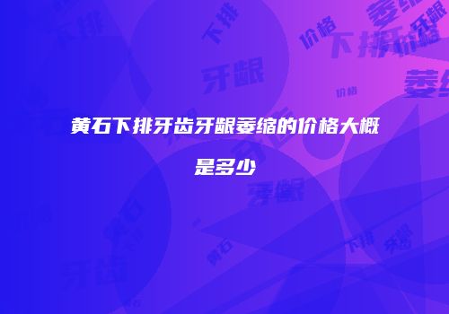 黄石下排牙齿牙龈萎缩的价格大概是多少