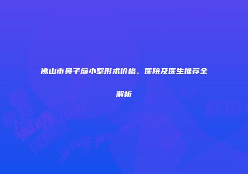 佛山市鼻子缩小整形术价格、医院及医生推荐全解析