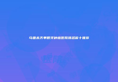 乌鲁木齐单颗牙种植医院排名前十推荐
