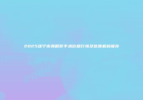 2025遂宁市鼻畸形手术价格行情及优质机构推荐