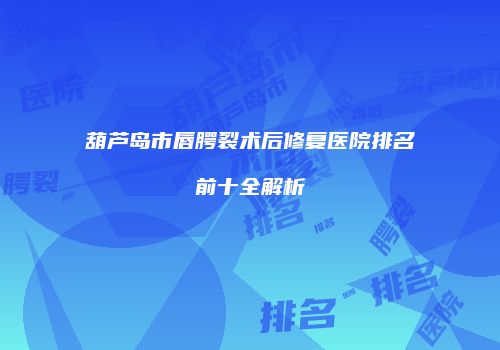葫芦岛市唇腭裂术后修复医院排名前十全解析
