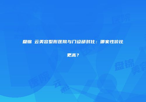 盘锦琇云美容整形医院与门诊部对比：哪家性价比更高？