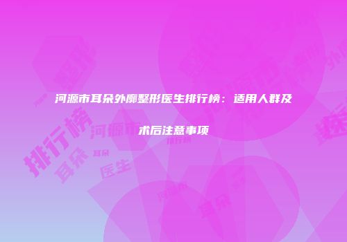 河源市耳朵外廓整形医生排行榜：适用人群及术后注意事项