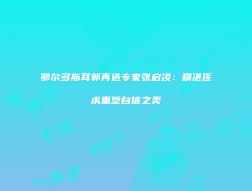 鄂尔多斯耳郭再造专家张启凌：精湛医术重塑自信之美