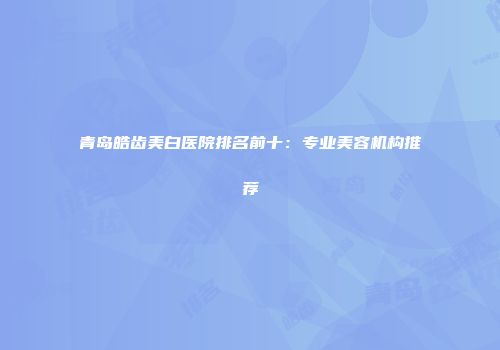青岛皓齿美白医院排名前十：专业美容机构推荐
