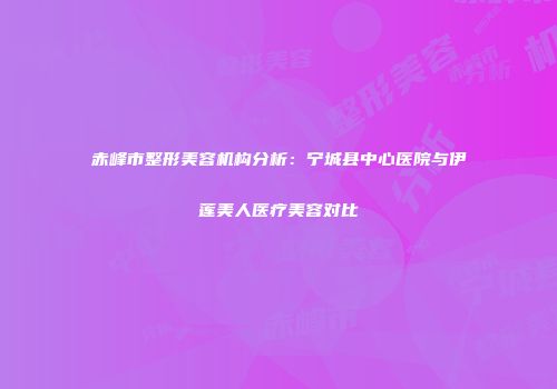 赤峰市整形美容机构分析：宁城县中心医院与伊莲美人医疗美容对比